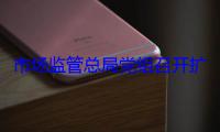 市场监管总局党组召开扩大会议 传达学习习近平总书记重要讲话精神和全国两会精神